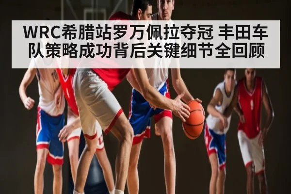 WRC希腊站罗万佩拉夺冠 丰田车队策略成功背后关键细节全回顾